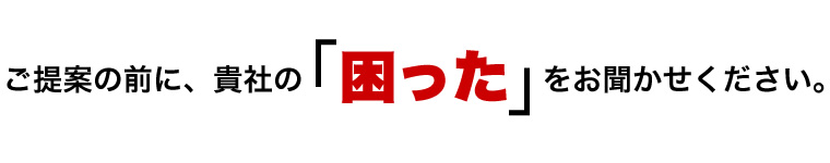 ご提案の前に、貴社の「困った」をお聞かせください。